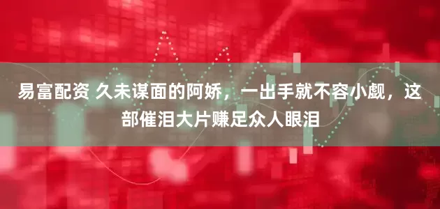 易富配资 久未谋面的阿娇，一出手就不容小觑，这部催泪大片赚足众人眼泪