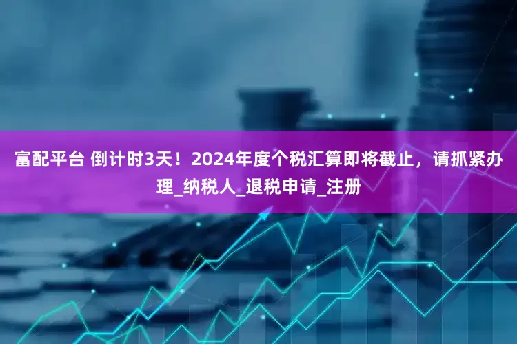 富配平台 倒计时3天！2024年度个税汇算即将截止，请抓紧办理_纳税人_退税申请_注册