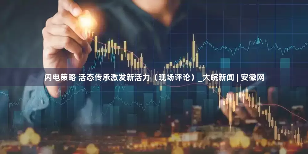 闪电策略 活态传承激发新活力（现场评论）_大皖新闻 | 安徽网