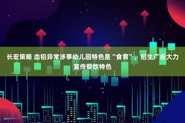 长宏策略 血铅异常涉事幼儿园特色是“食育”，招生广告大力宣传餐饮特色