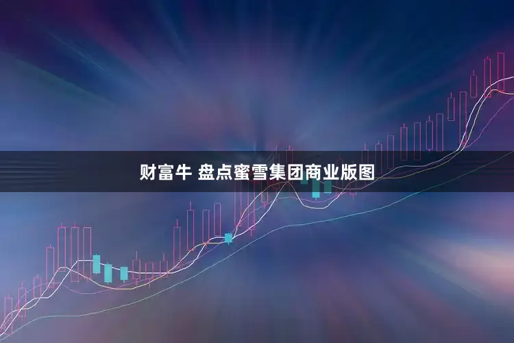 财富牛 盘点蜜雪集团商业版图
