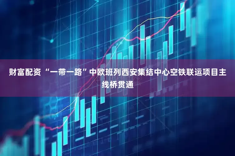 财富配资 “一带一路”中欧班列西安集结中心空铁联运项目主线桥贯通