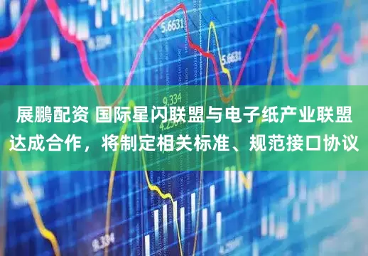 展鵬配资 国际星闪联盟与电子纸产业联盟达成合作，将制定相关标准、规范接口协议
