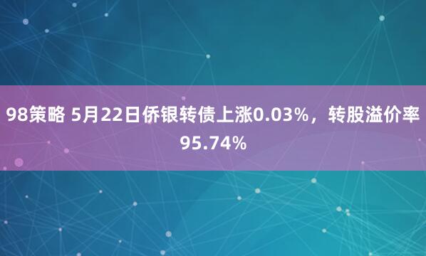 98策略 5月22日侨银转债上涨0.03%，转股溢价率95.74%