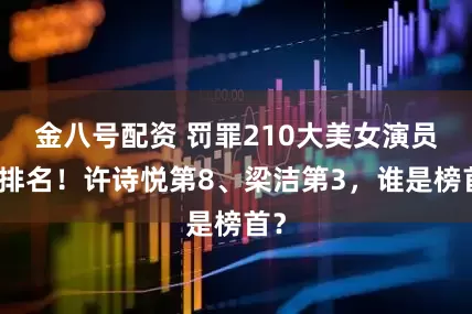 金八号配资 罚罪210大美女演员大排名！许诗悦第8、梁洁第3，谁是榜首？