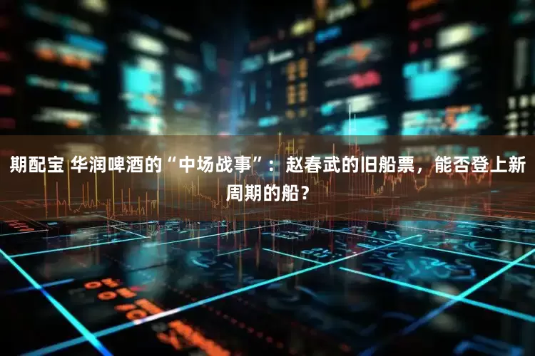 期配宝 华润啤酒的“中场战事”：赵春武的旧船票，能否登上新周期的船？